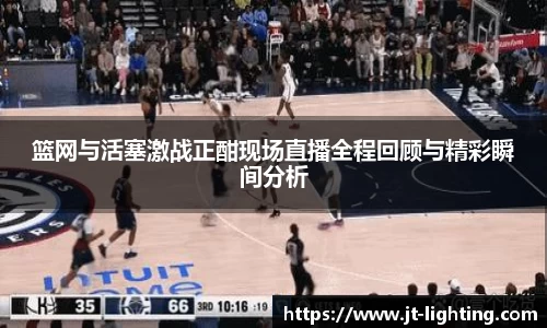 篮网与活塞激战正酣现场直播全程回顾与精彩瞬间分析